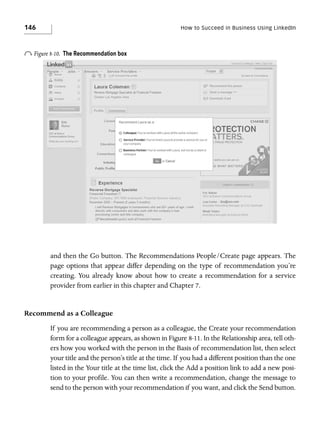 146

How to Succeed in Business Using LinkedIn

o Figure 8-10.

The Recommendation box

and then the Go button. The Recommendations People/Create page appears. The
page options that appear differ depending on the type of recommendation you’re
creating. You already know about how to create a recommendation for a service
provider from earlier in this chapter and Chapter 7.

Recommend as a Colleague
If you are recommending a person as a colleague, the Create your recommendation
form for a colleague appears, as shown in Figure 8-11. In the Relationship area, tell others how you worked with the person in the Basis of recommendation list, then select
your title and the person’s title at the time. If you had a different position than the one
listed in the Your title at the time list, click the Add a position link to add a new position to your profile. You can then write a recommendation, change the message to
send to the person with your recommendation if you want, and click the Send button.

 