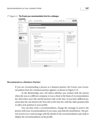 Recommendations on Your LinkedIn Profile

o Figure 8-11.

147

The Create your recommendation form for a colleague

Recommend as a Business Partner
If you are recommending a person as a business partner, the Create your recommendation form for a business partner appears, as shown in Figure 8-12.
In the Relationship area, tell others whether you worked with the person
when she was at a different company or was a client in the Basis of recommendation
list, then select your title and the person’s title at the time. If you had a different position than the one listed in the Your title at the time list, click the Add a position link
to add a new position to your profile.
You can then write a recommendation, change the message to send to the
person with your recommendation if you want, and click the Send button. The person receives an e-mail message with the details of the recommendation and a link to
display the recommendation on his profile.

 