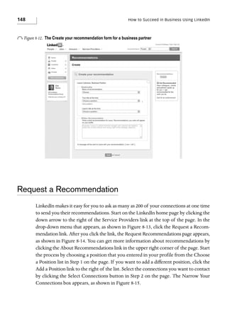 148

How to Succeed in Business Using LinkedIn

o Figure 8-12.

The Create your recommendation form for a business partner

Request a Recommendation
LinkedIn makes it easy for you to ask as many as 200 of your connections at one time
to send you their recommendations. Start on the LinkedIn home page by clicking the
down arrow to the right of the Service Providers link at the top of the page. In the
drop-down menu that appears, as shown in Figure 8-13, click the Request a Recommendation link. After you click the link, the Request Recommendations page appears,
as shown in Figure 8-14. You can get more information about recommendations by
clicking the About Recommendations link in the upper right corner of the page. Start
the process by choosing a position that you entered in your profile from the Choose
a Position list in Step 1 on the page. If you want to add a different position, click the
Add a Position link to the right of the list. Select the connections you want to contact
by clicking the Select Connections button in Step 2 on the page. The Narrow Your
Connections box appears, as shown in Figure 8-15.

 