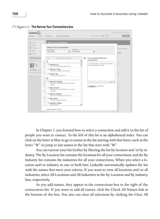 150

How to Succeed in Business Using LinkedIn

o Figure 8-15.

The Narrow Your Connections box

In Chapter 7, you learned how to select a connection and add it to the list of
people you want to contact. To the left of this list is an alphabetical index. You can
click on the letter in blue to go to names in the list starting with that letter, such as the
letter “W” to jump to last names in the list that start with “W.”
You can narrow your list further by filtering the list by location and/or by industry. The By Location list contains the locations for all your connections, and the By
Industry list contains the industries for all your connections. When you select a location and/or industry in one or both lists, LinkedIn automatically updates the list
with the names that meet your criteria. If you want to view all locations and/or all
industries, select All Locations and All Industries in the By Location and By Industry
lists, respectively.
As you add names, they appear in the connections box to the right of the
connections list. If you want to add all names, click the Check All Names link at
the bottom of the box. You also can clear all selections by clicking the Clear All

 
