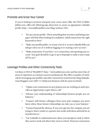 Using LinkedIn to Your Advantage

7

Promote and Grow Your Career
If you’re looking to promote and grow your career, Jason Alba, the CEO of Jibber
Jobber.com, offers the following tips about how to create an appropriate LinkedIn
profile (http://www.jibberjobber.com/blog/archives/589):
•

“Set up a meaty profile. This is something that recruiters and hiring managers will find when looking for candidates, which means have the right
keywords in there.”

•

“Make your profile public, or at least a lot of it, so non-LinkedIn folks can
still get value out of it without logging in or creating a new account.”

•

“Make connections. If you have 1 or 2 connections, start growing your account. Your goal should be to get it up to 60 people to make it start to pay
off for you.”

Leverage Proﬁles and Other Connectivity Tools
Liz Ryan is CEO of WorldWIT (http://www.asklizryan.com) and has more than 25
years of experience as a human resources professional. She offers a number of methods for leveraging your profiles and other connectivity tools from her blog (linkedinnotes.blogspot.com/2005/11/build-your-business-with-liz-ryans-ten.html):
•

“Update your connections on new projects you are working on and it provides an opportunity to give them a call.”

•

“Advance your understanding of relationships between people you are
linked to.”

•

“Connect with former colleagues from every past company, you never
know where those former relationships can take you or your business.”

•

“Connect beyond the obvious. If you can’t get into the company you are
trying to, find a vendor or a partner that works with them and look for an
introduction in.”

•

“Use LinkedIn to understand more about your prospects, look at where
they used to work and where they went to school. Find your connections

 