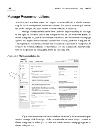 152

How to Succeed in Business Using LinkedIn

Manage Recommendations
Now that you know how to send and request recommendations, LinkedIn makes it
easy for you to manage those recommendations so that you can see what you’ve written, make changes, and even remove recommendations if necessary.
Manage your recommendations from the home page by clicking the plus sign
to the right of the Inbox link in the Navigation box. In the drop-down menu, as
shown in Figure 8-17, click the Recommendations link. The Recommendations page
appears and displays the recommendations you’ve received, as shown in Figure 8-18.
The page lists all recommendations you’ve received for all positions in your profile. If
you have no recommendations for a particular job, you can request a recommendation for the position by clicking the Ask to Be Endorsed link.

o Figure 8-17.

The Recommendations link

If you have recommendations from others for one of your positions that you
want to manage, click the subject of the recommendation in the Subject column, as
shown in Figure 8-19. When you click the link, the recommendation page appears, as
shown in Figure 8-20.

 