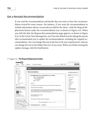 156

How to Succeed in Business Using LinkedIn

Get a Revised Recommendation
If you read the recommendation and decide that you want to have the recommendation revised for some reason—for instance, if you want the recommendation to
include information about a recent job you did for the client—click the Request Replacement button under the recommendation text, as shown in Figure 8-23. When
you click the link, the Request Recommendations page appears, as shown in Figure
8-24. In the Create Your Message box, you’ll see the default text for asking the person
who recommended you to update his recommendation, including the original recommendation. You can change this text in the box to fit your requirements, and you
can change the text in the Subject box too, if you want. When you finish creating the
update message, click the Send button.

o Figure 8-23.

The Request Replacement button

 