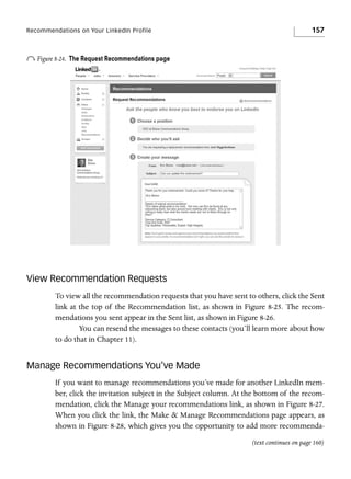Recommendations on Your LinkedIn Profile

o Figure 8-24.

157

The Request Recommendations page

View Recommendation Requests
To view all the recommendation requests that you have sent to others, click the Sent
link at the top of the Recommendation list, as shown in Figure 8-25. The recommendations you sent appear in the Sent list, as shown in Figure 8-26.
You can resend the messages to these contacts (you’ll learn more about how
to do that in Chapter 11).

Manage Recommendations You’ve Made
If you want to manage recommendations you’ve made for another LinkedIn member, click the invitation subject in the Subject column. At the bottom of the recommendation, click the Manage your recommendations link, as shown in Figure 8-27.
When you click the link, the Make & Manage Recommendations page appears, as
shown in Figure 8-28, which gives you the opportunity to add more recommenda(text continues on page 160)

 
