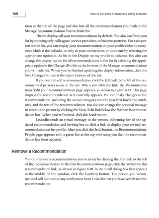 160

How to Succeed in Business Using LinkedIn

tions at the top of the page and also lists all the recommendations you made in the
Manage Recommendations You’ve Made list.
The list displays all your recommendations by default. You also can filter your
list by showing only colleagues, service providers, or business partners. For each person on the list, you can display your recommendation on your profile either to everyone (which is the default), or only to your connections, or to no one by selecting the
appropriate option in the list in the Display on my profile to column. You also can
change the display option for all recommendations in the list by selecting the appropriate option in the Change all to list at the bottom of the Manage recommendations
you’ve made list. When you’ve finished updating the display information, click the
Save Changes button at the top or bottom of the list.
If you want to edit a recommendation, click the Edit link to the left of the recommended person’s name in the list. When you click the link, the Recommendations/Edit your recommendations page appears, as shown in Figure 8-29. This page
displays the recommendation as it currently appears. You can make changes to the
recommendation, including the service category and the year first hired, the attributes, and the text of the recommendation. You also can change the personal message
to send to the person by clicking the View/Edit link below the Written Recommendation box. When you’re finished, click the Send button.
LinkedIn sends an e-mail message to the person, informing her of the updated recommendation and inviting her to click a link to display your revised recommendation on her profile. After you click the Send button, the Recommendations:
People page appears with a green bar at the top informing you that the recommendation has been updated.

Remove a Recommendation
You can remove a recommendation you’ve made by clicking the Edit link to the left
of the recommendation. In the Edit Recommendations page, click the Withdraw this
recommendation link, as shown in Figure 8-30. In the small dialog box that appears
in the middle of the window, click the Confirm button. The person you recommended will not receive any notification from LinkedIn that you have withdrawn the
recommendation.

 