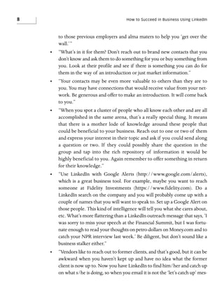 8

How to Succeed in Business Using LinkedIn

to those previous employers and alma maters to help you ‘get over the
wall.’”
•

“What’s in it for them? Don’t reach out to brand new contacts that you
don’t know and ask them to do something for you or buy something from
you. Look at their profile and see if there is something you can do for
them in the way of an introduction or just market information.”

•

“Your contacts may be even more valuable to others than they are to
you. You may have connections that would receive value from your network. Be generous and offer to make an introduction. It will come back
to you.”

•

“When you spot a cluster of people who all know each other and are all
accomplished in the same arena, that’s a really special thing. It means
that there is a mother lode of knowledge around these people that
could be beneficial to your business. Reach out to one or two of them
and express your interest in their topic and ask if you could send along
a question or two. If they could possibly share the question in the
group and tap into the rich repository of information it would be
highly beneficial to you. Again remember to offer something in return
for their knowledge.”

•

“Use LinkedIn with Google Alerts (http://www.google.com/alerts),
which is a great business tool. For example, maybe you want to reach
someone at Fidelity Investments (https://www.fidelity.com). Do a
LinkedIn search on the company and you will probably come up with a
couple of names that you will want to speak to. Set up a Google Alert on
those people. This kind of intelligence will tell you what she cares about,
etc. What’s more flattering than a LinkedIn outreach message that says, ‘I
was sorry to miss your speech at the Financial Summit, but I was fortunate enough to read your thoughts on petro-dollars on Money.com and to
catch your NPR interview last week.’ Be diligent, but don’t sound like a
business stalker either.”

•

“Vendors like to reach out to former clients, and that’s good, but it can be
awkward when you haven’t kept up and have no idea what the former
client is now up to. Now you have LinkedIn to find him/her and catch up
on what s/he is doing, so when you email it is not the ‘let’s catch up’ mes-

 