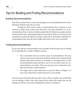 162

How to Succeed in Business Using LinkedIn

Tips for Building and Finding Recommendations
Building Recommendations
Now that you know how to create and manage your recommendations, how do you
find them and how many do you need?
Though you don’t want to seek a recommendation from everyone in your
network, it makes sense to have more than three. Your goal should be 9 to 12 recommendations from a variety of people: people who have hired you, people you have
worked closely with, and perhaps people you have hired. When you receive recommendations, you have the option to accept or refuse them. Remember to pick the recommendations that carry the most weight with visitors who view your profile.

Finding Recommendations
If you can’t find any recommended service providers with the talent you’re looking
for, it’s probably for a couple of different reasons:
•

Your connections have not written many recommendations. You may
want to contact your connections to find out whom they recommend and
whether they know someone on LinkedIn, to encourage them to write
recommendations about providers, and to let you know when the recommendations are written. Then you can go on your connections’ profiles and read the recommendations.

•

You might need to add connections to your list. Refer to Chapter 5 to
learn more about how to add connections to your profile.

Even if you can’t find talent this way, don’t worry. There is another way to find what
you are seeking. It takes a few more steps, but the talent will emerge that you are
seeking. You’ll learn more about finding these answers in Chapter 9.

 
