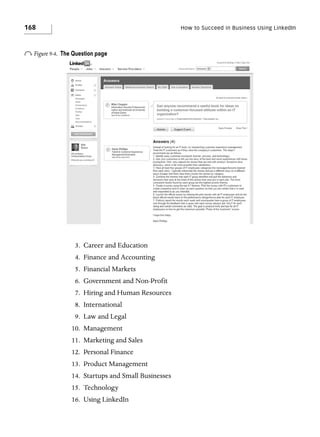 168

o Figure 9-4.

How to Succeed in Business Using LinkedIn

The Question page

3. Career and Education
4. Finance and Accounting
5. Financial Markets
6. Government and Non-Profit
7. Hiring and Human Resources
8. International
9. Law and Legal
10. Management
11. Marketing and Sales
12. Personal Finance
13. Product Management
14. Startups and Small Businesses
15. Technology
16. Using LinkedIn

 