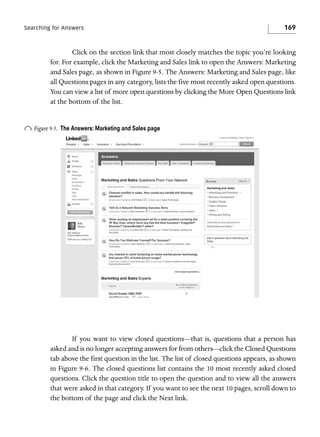Searching for Answers

169

Click on the section link that most closely matches the topic you’re looking
for. For example, click the Marketing and Sales link to open the Answers: Marketing
and Sales page, as shown in Figure 9-5. The Answers: Marketing and Sales page, like
all Questions pages in any category, lists the five most recently asked open questions.
You can view a list of more open questions by clicking the More Open Questions link
at the bottom of the list.

o Figure 9-5.

The Answers: Marketing and Sales page

If you want to view closed questions—that is, questions that a person has
asked and is no longer accepting answers for from others—click the Closed Questions
tab above the first question in the list. The list of closed questions appears, as shown
in Figure 9-6. The closed questions list contains the 10 most recently asked closed
questions. Click the question title to open the question and to view all the answers
that were asked in that category. If you want to see the next 10 pages, scroll down to
the bottom of the page and click the Next link.

 