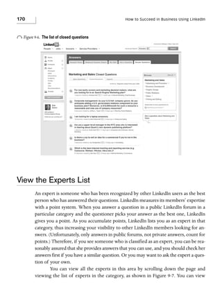 170

How to Succeed in Business Using LinkedIn

o Figure 9-6.

The list of closed questions

View the Experts List
An expert is someone who has been recognized by other LinkedIn users as the best
person who has answered their questions. LinkedIn measures its members’ expertise
with a point system. When you answer a question in a public LinkedIn forum in a
particular category and the questioner picks your answer as the best one, LinkedIn
gives you a point. As you accumulate points, LinkedIn lists you as an expert in that
category, thus increasing your visibility to other LinkedIn members looking for answers. (Unfortunately, only answers in public forums, not private answers, count for
points.) Therefore, if you see someone who is classified as an expert, you can be reasonably assured that she provides answers that you can use, and you should check her
answers first if you have a similar question. Or you may want to ask the expert a question of your own.
You can view all the experts in this area by scrolling down the page and
viewing the list of experts in the category, as shown in Figure 9-7. You can view

 