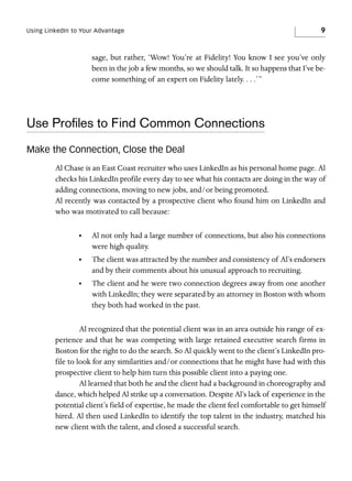 Using LinkedIn to Your Advantage

9

sage, but rather, ‘Wow! You’re at Fidelity! You know I see you’ve only
been in the job a few months, so we should talk. It so happens that I’ve become something of an expert on Fidelity lately. . . .’”

Use Proﬁles to Find Common Connections
Make the Connection, Close the Deal
Al Chase is an East Coast recruiter who uses LinkedIn as his personal home page. Al
checks his LinkedIn profile every day to see what his contacts are doing in the way of
adding connections, moving to new jobs, and/or being promoted.
Al recently was contacted by a prospective client who found him on LinkedIn and
who was motivated to call because:
•

Al not only had a large number of connections, but also his connections
were high quality.

•

The client was attracted by the number and consistency of Al’s endorsers
and by their comments about his unusual approach to recruiting.

•

The client and he were two connection degrees away from one another
with LinkedIn; they were separated by an attorney in Boston with whom
they both had worked in the past.

Al recognized that the potential client was in an area outside his range of experience and that he was competing with large retained executive search firms in
Boston for the right to do the search. So Al quickly went to the client’s LinkedIn profile to look for any similarities and/or connections that he might have had with this
prospective client to help him turn this possible client into a paying one.
Al learned that both he and the client had a background in choreography and
dance, which helped Al strike up a conversation. Despite Al’s lack of experience in the
potential client’s field of expertise, he made the client feel comfortable to get himself
hired. Al then used LinkedIn to identify the top talent in the industry, matched his
new client with the talent, and closed a successful search.

 