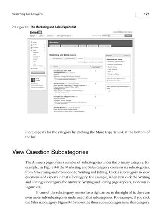 Searching for Answers

o Figure 9-7.

171

The Marketing and Sales Experts list

more experts for the category by clicking the More Experts link at the bottom of
the list.

View Question Subcategories
The Answers page offers a number of subcategories under the primary category. For
example, in Figure 9-8 the Marketing and Sales category contains six subcategories,
from Advertising and Promotion to Writing and Editing. Click a subcategory to view
questions and experts in that subcategory. For example, when you click the Writing
and Editing subcategory, the Answers: Writing and Editing page appears, as shown in
Figure 9-9.
If one of the subcategory names has a right arrow to the right of it, there are
even more sub-subcategories underneath that subcategories. For example, if you click
the Sales subcategory, Figure 9-10 shows the three sub-subcategories in that category.

 