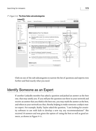 Searching for Answers

o Figure 9-10.

173

The three Sales sub-subcategories

Click on one of the sub-subcategories to narrow the list of questions and experts even
further and find exactly what you need.

Identify Someone as an Expert
If another LinkedIn member has asked a question and picked an answer as the best
one, that may satisfy you. If you still put the question out there in your network and
receive an answer that you think is the best one, you may mark the answer as the best,
and others in your network see that, thereby helping to make someone a subject matter expert. For example, Kathy Taylor asked the question, “I am looking for creativity software to use with kids to develop a new toy, any recommendations?” She
received 10 answers and was given the option of rating the best as well as good answers, as shown in Figure 9-11.

 