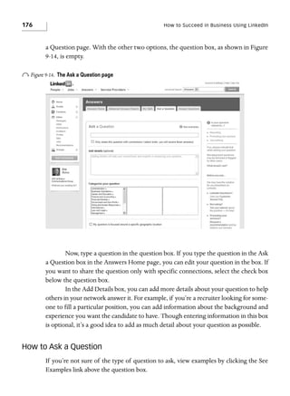 176

How to Succeed in Business Using LinkedIn

a Question page. With the other two options, the question box, as shown in Figure
9-14, is empty.

o Figure 9-14.

The Ask a Question page

Now, type a question in the question box. If you type the question in the Ask
a Question box in the Answers Home page, you can edit your question in the box. If
you want to share the question only with specific connections, select the check box
below the question box.
In the Add Details box, you can add more details about your question to help
others in your network answer it. For example, if you’re a recruiter looking for someone to fill a particular position, you can add information about the background and
experience you want the candidate to have. Though entering information in this box
is optional, it’s a good idea to add as much detail about your question as possible.

How to Ask a Question
If you’re not sure of the type of question to ask, view examples by clicking the See
Examples link above the question box.

 