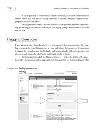 178

How to Succeed in Business Using LinkedIn

If your question is focused on a specific location, such as the metropolitan
area in which you live, select the My Question Is Focused Around a Specific Geographic Location check box.
Finally, you need to tell LinkedIn whether your question is related to recruiting, promoting your services, and/or job seeking by typing the question in the Add
Details box.

Flagging Questions
If you ask a question that others believe is miscategorized or inappropriate, they may
flag it to alert the LinkedIn customer service staff about their concern. If a question
is flagged by enough users, the LinkedIn staff automatically hides the question but
also reviews it to decide whether to put it back on the system.
To flag a question, click the Flag question as . . . link at the bottom of a question. The Flag question as box appears below the question (as shown in Figure 9-16)

o Figure 9-16.

The Flag question as box

 