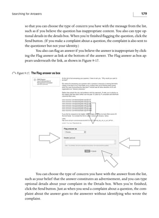 Searching for Answers

179

so that you can choose the type of concern you have with the message from the list,
such as if you believe the question has inappropriate content. You also can type optional details in the details box. When you’re finished flagging the question, click the
Send button. (If you make a complaint about a question, the complaint is also sent to
the questioner but not your identity.)
You also can flag an answer if you believe the answer is inappropriate by clicking the Flag answer as link at the bottom of the answer. The Flag answer as box appears underneath the link, as shown in Figure 9-17.

o Figure 9-17.

The Flag answer as box

You can choose the type of concern you have with the answer from the list,
such as your belief that the answer constitutes an advertisement, and you can type
optional details about your complaint in the Details box. When you’re finished,
click the Send button. Just as when you send a complaint about a question, the complaint about the answer goes to the answerer without identifying who wrote the
complaint.

 