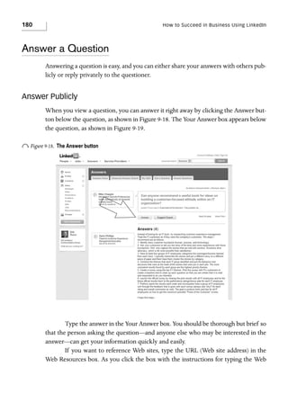 180

How to Succeed in Business Using LinkedIn

Answer a Question
Answering a question is easy, and you can either share your answers with others publicly or reply privately to the questioner.

Answer Publicly
When you view a question, you can answer it right away by clicking the Answer button below the question, as shown in Figure 9-18. The Your Answer box appears below
the question, as shown in Figure 9-19.

o Figure 9-18.

The Answer button

Type the answer in the Your Answer box. You should be thorough but brief so
that the person asking the question—and anyone else who may be interested in the
answer—can get your information quickly and easily.
If you want to reference Web sites, type the URL (Web site address) in the
Web Resources box. As you click the box with the instructions for typing the Web

 