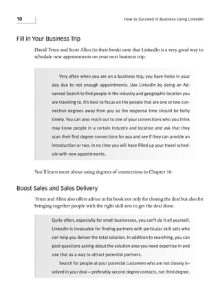 10

How to Succeed in Business Using LinkedIn

Fill in Your Business Trip
David Teten and Scott Allen (in their book) note that LinkedIn is a very good way to
schedule new appointments on your next business trip:

Very often when you are on a business trip, you have holes in your
day due to not enough appointments. Use LinkedIn by doing an Advanced Search to find people in the industry and geographic location you
are traveling to. It’s best to focus on the people that are one or two connection degrees away from you so the response time should be fairly
timely. You can also reach out to one of your connections who you think
may know people in a certain industry and location and ask that they
scan their first degree connections for you and see if they can provide an
introduction or two. In no time you will have filled up your travel schedule with new appointments.

You’ll learn more about using degrees of connections in Chapter 10.

Boost Sales and Sales Delivery
Teten and Allen also offers advice in his book not only for closing the deal but also for
bringing together people with the right skill sets to get the deal done.
Quite often, especially for small businesses, you can’t do it all yourself.
LinkedIn is invaluable for finding partners with particular skill sets who
can help you deliver the total solution. In addition to searching, you can
post questions asking about the solution area you need expertise in and
use that as a way to attract potential partners.
Search for people at your potential customers who are not closely involved in your deal—preferably second degree contacts, not third degree.

 