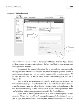 Searching for Answers

o Figure 9-19.

181

The Your Answer box

site, another box appears above it so that you can add a new Web site. If you click on
the box with the instructions a third time, the box goes blank because you can add
only up to three Web sites.
You can add the contact information for an expert from your network by
clicking the Select Experts button so that the person asking the question (as well as
anyone else reading the answers) can contact your expert for more information. After you click the button, the Narrow Your Connections window appears, as shown in
Figure 9-20.
You can add as many as three connections by scrolling up and down the contact list, then selecting the check box to the left of the contact name. LinkedIn automatically adds the name you selected to the connections list at the right side of the
box. You can add as many as three connections as experts for the questioner. When
you’re finished adding connections as experts, click the Finished button.
If you want to write a personal note to the person answering the question,
select the Write a Note check box. A message box appears below the check box for
you to type your personal note. This is a good opportunity to introduce yourself

 