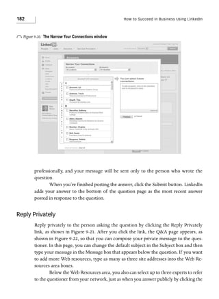 182

How to Succeed in Business Using LinkedIn

o Figure 9-20.

The Narrow Your Connections window

professionally, and your message will be sent only to the person who wrote the
question.
When you’re finished posting the answer, click the Submit button. LinkedIn
adds your answer to the bottom of the question page as the most recent answer
posted in response to the question.

Reply Privately
Reply privately to the person asking the question by clicking the Reply Privately
link, as shown in Figure 9-21. After you click the link, the Q&A page appears, as
shown in Figure 9-22, so that you can compose your private message to the questioner. In this page, you can change the default subject in the Subject box and then
type your message in the Message box that appears below the question. If you want
to add more Web resources, type as many as three site addresses into the Web Resources area boxes.
Below the Web Resources area, you also can select up to three experts to refer
to the questioner from your network, just as when you answer publicly by clicking the

 