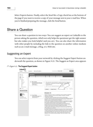 184

How to Succeed in Business Using LinkedIn

Select Experts button. Finally, select the Send Me a Copy check box at the bottom of
the page if you want to receive a copy of your message sent in your e-mail box. When
you’re finished preparing the message, click the Send button.

Share a Question
You can share a question in two ways: You can suggest an expert on LinkedIn to the
person asking the question, which not only helps the questioner get the right answer
but also makes you look helpful (and you are). You can also share the information
with other people by including the link to the question on another online medium
such as an e-mail message, a blog, or a Web site.

Suggesting an Expert
You can select experts from your network by clicking the Suggest Expert button underneath the question, as shown in Figure 9-23. The Suggest an Expert area appears

o Figure 9-23.

The Suggest Expert button

 