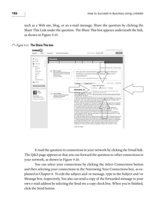 186

How to Succeed in Business Using LinkedIn

such as a Web site, blog, or an e-mail message. Share the question by clicking the
Share This Link under the question. The Share This box appears underneath the link,
as shown in Figure 9-25.

o Figure 9-25.

The Share This box

E-mail the question to connections in your network by clicking the Email link.
The Q&A page appears so that you can forward the question to other connections in
your network, as shown in Figure 9-26.
You can select your connections by clicking the Select Connections button
and then selecting your connections in the Narrowing Your Connections box, as explained in Chapter 8. To edit the subject and/or message, type in the Subject and/or
Message box, respectively. You also can send a copy of the forwarded message to your
own e-mail address by selecting the Send me a copy check box. When you’re finished,
click the Send button.

 