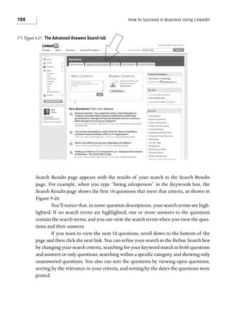 188

How to Succeed in Business Using LinkedIn

o Figure 9-27.

The Advanced Answers Search tab

Search Results page appears with the results of your search in the Search Results
page. For example, when you type “hiring salesperson” in the Keywords box, the
Search Results page shows the first 10 questions that meet that criteria, as shown in
Figure 9-28.
You’ll notice that, in some question descriptions, your search terms are highlighted. If no search terms are highlighted, one or more answers to the questions
contain the search terms, and you can view the search terms when you view the questions and their answers.
If you want to view the next 10 questions, scroll down to the bottom of the
page and then click the next link. You can refine your search in the Refine Search box
by changing your search criteria, searching for your keyword match in both questions
and answers or only questions, searching within a specific category, and showing only
unanswered questions. You also can sort the questions by viewing open questions,
sorting by the relevance to your criteria, and sorting by the dates the questions were
posted.

 