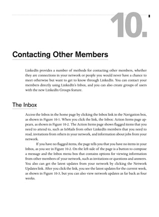 10.
Contacting Other Members
LinkedIn provides a number of methods for contacting other members, whether
they are connections in your network or people you would never have a chance to
meet otherwise but want to get to know through LinkedIn. You can contact your
members directly using LinkedIn’s Inbox, and you can also create groups of users
with the new LinkedIn Groups feature.

The Inbox
Access the Inbox in the home page by clicking the Inbox link in the Navigation box,
as shown in Figure 10-1. When you click the link, the Inbox: Action Items page appears, as shown in Figure 10-2. The Action Items page shows flagged items that you
need to attend to, such as InMails from other LinkedIn members that you need to
read, invitations from others in your network, and information about jobs from your
network.
If you have no flagged items, the page tells you that you have no items in your
Inbox, as you see in Figure 10-2. On the left side of the page is a button to compose
a message and the Inbox menu box that contains options for viewing information
from other members of your network, such as invitations or questions and answers.
You also can get the latest updates from your network by clicking the Network
Updates link. After you click the link, you see the latest updates for the current week,
as shown in Figure 10-3, but you can also view network updates as far back as four
weeks.

 