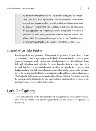 Using LinkedIn to Your Advantage

11

Ask for an informational interview. This is where strong, trusted relationships count for a lot—”light linking” (not a strong bond) breaks down
here. Ask your interview subject about the priorities that are going on at
the company—what are the high level factors that might be influencing
the buying process. Be completely open and transparent. If you have a
good solution and a really good referral to a true “friend of a friend,” you
will very likely find an internal champion in that person. This is the number one technique that LinkedIn supports better than any other tool.

Streamline Your Sales Pipeline
Erik Hoogerhuis, vice president of business development at Pentaho (http://www
.pentaho.com), has a unique way to use LinkedIn. Erik used Salesforce.com as a way
to track the company’s sales pipeline and to find new customers. Pentaho has a direct
link with Salesforce and LinkedIn. So when Pentaho finds a prospective client
through Salesforce, it immediately sends the client to LinkedIn to get the person’s
background and title. Salesforce also determines whether the contact is the right person in the organization for Erik to be speaking to and is viable as a potential customer.
This LinkedIn–Salesforce.com connection has allowed Erik and Pentaho to save time
by focusing on the right customer and has resulted in a dramatic improvement in the
company’s sales process and its bottom line.

Let’s Go Exploring
These are just some of the best examples of using LinkedIn to enhance your success. Now it’s time to learn how to log into LinkedIn and use it, so let’s proceed to
Chapter 2.

 