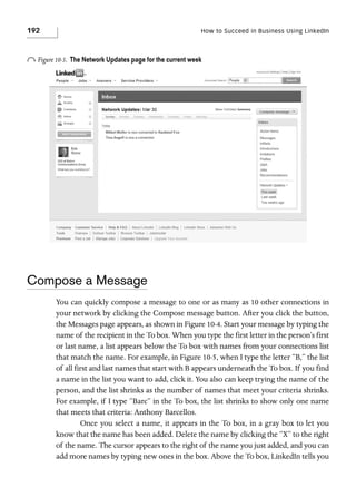 192

How to Succeed in Business Using LinkedIn

o Figure 10-3.

The Network Updates page for the current week

Compose a Message
You can quickly compose a message to one or as many as 10 other connections in
your network by clicking the Compose message button. After you click the button,
the Messages page appears, as shown in Figure 10-4. Start your message by typing the
name of the recipient in the To box. When you type the first letter in the person’s first
or last name, a list appears below the To box with names from your connections list
that match the name. For example, in Figure 10-5, when I type the letter “B,” the list
of all first and last names that start with B appears underneath the To box. If you find
a name in the list you want to add, click it. You also can keep trying the name of the
person, and the list shrinks as the number of names that meet your criteria shrinks.
For example, if I type “Barc” in the To box, the list shrinks to show only one name
that meets that criteria: Anthony Barcellos.
Once you select a name, it appears in the To box, in a gray box to let you
know that the name has been added. Delete the name by clicking the “X” to the right
of the name. The cursor appears to the right of the name you just added, and you can
add more names by typing new ones in the box. Above the To box, LinkedIn tells you

 