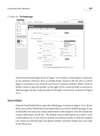 Contacting Other Members

o Figure 10-9.

197

The People page

Name Search Results page shows in Figure 10-10, Kathy is a first-degree connection
in my network. However, there is another Kathy Taylor in the list who is a thirddegree connection in my network, and I want to connect with her. When I click on
Kathy’s name to open her profile, to the right of her e-mail are links to send an InMail message and also to get introduced through a connection, as shown in Figure
10-11.

Send InMail
Click the Send InMail link to open the InMail page, as shown in Figure 10-12. By default, your contact information is included when you send an InMail message. If you
would rather not send your contact information to the recipient, clear the Include my
contact information check box. The default contact information you share is your
e-mail address, but, if you want to include your phone number so that the recipient
can contact you directly, type your phone number (and don’t forget your area code)
in the Phone box.

 