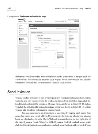 200

How to Succeed in Business Using LinkedIn

o Figure 10-13.

The Request an Introduction page

difference: You also need to write a brief note to the connection. After you click the
Send button, the connection receives your request for an introduction and decides
whether to forward it to the member or to reject your request.

Send Invitation
You can send an invitation to one or more people in your personal address book to join
LinkedIn and join your network. To send an invitation from the Inbox page, click the
Send invitation link in the Compose Message menu, as shown in Figure 10-14. When
you click the link, the Add Connections page appears, as shown in Figure 10-15, so that
you can add friends or colleagues to your network.
You can send up to six invitations at one time by typing each user’s first
name, last name, and e-mail address. If you want to check to see who in your address
book uses LinkedIn, click the Check Webmail contacts button on the right side of
the page if you use Gmail, Yahoo!, or AOL. If you use Outlook to check your e-mail,
click the Check Outlook contacts button to check your Outlook address book. If you

 