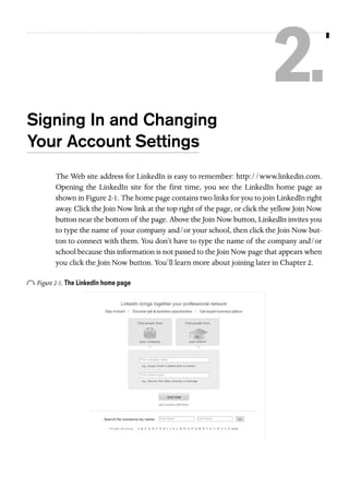 2.
Signing In and Changing
Your Account Settings
The Web site address for LinkedIn is easy to remember: http://www.linkedin.com.
Opening the LinkedIn site for the first time, you see the LinkedIn home page as
shown in Figure 2-1. The home page contains two links for you to join LinkedIn right
away. Click the Join Now link at the top right of the page, or click the yellow Join Now
button near the bottom of the page. Above the Join Now button, LinkedIn invites you
to type the name of your company and/or your school, then click the Join Now button to connect with them. You don’t have to type the name of the company and/or
school because this information is not passed to the Join Now page that appears when
you click the Join Now button. You’ll learn more about joining later in Chapter 2.

o Figure 2-1. The LinkedIn home page

 