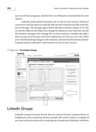 202

How to Succeed in Business Using LinkedIn

use none of these programs, click the Don’t use Webmail or Outlook? link for more
options.
LinkedIn sends standard invitation text to each of your invitees, which you
can preview and edit when you click the Edit/preview invitation text link at the bottom of the page. The message appears below the link, as shown in Figure 10-16. You
can edit the subject in the Subject box, change the salutation in the Name list, and edit
the invitation message in the message box. In every invitation, LinkedIn also adds a
link to accept your invitation and some explanatory text that you can’t edit. When
you’re finished making changes to the invitation, click the Send Invitation(s) button.
LinkedIn sends an individual e-mail invitation to each of your invitees.

o Figure 10-16.

The invitation message

LinkedIn Groups
LinkedIn Groups are private forums that are centered around a common theme or
background, such as university alumni or people who used to work at a company. If
you want to keep in touch with a certain group of people and collaborate with them

 