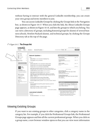 Contacting Other Members

203

without having to interact with the general LinkedIn membership, you can create
your own group and invite members to join.
You can access LinkedIn Groups by clicking the Groups link in the Navigation
box. as shown in Figure 10-17. When you click the link, the About LinkedIn Groups
page appears, as shown in Figure 10-18, and lists the groups to which you belong. You
can view a directory of groups, including featured groups for alumni of several business schools, Hewlett-Packard alumni, and technical groups, by clicking the Groups
Directory tab at the top of the page.

o Figure 10-17.

The Groups link

Viewing Existing Groups
If you want to see existing groups in other categories, click a category name in the
category list. For example, if you click the Professional Groups link, the Professional
Groups page appears and lists all the current professional groups. When you click on
a group name, a new browser window opens so that you can view more information

 