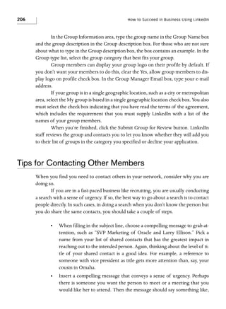 206

How to Succeed in Business Using LinkedIn

In the Group Information area, type the group name in the Group Name box
and the group description in the Group description box. For those who are not sure
about what to type in the Group description box, the box contains an example. In the
Group type list, select the group category that best fits your group.
Group members can display your group logo on their profile by default. If
you don’t want your members to do this, clear the Yes, allow group members to display logo on profile check box. In the Group Manager Email box, type your e-mail
address.
If your group is in a single geographic location, such as a city or metropolitan
area, select the My group is based in a single geographic location check box. You also
must select the check box indicating that you have read the terms of the agreement,
which includes the requirement that you must supply LinkedIn with a list of the
names of your group members.
When you’re finished, click the Submit Group for Review button. LinkedIn
staff reviews the group and contacts you to let you know whether they will add you
to their list of groups in the category you specified or decline your application.

Tips for Contacting Other Members
When you find you need to contact others in your network, consider why you are
doing so.
If you are in a fast-paced business like recruiting, you are usually conducting
a search with a sense of urgency. If so, the best way to go about a search is to contact
people directly. In such cases, in doing a search when you don’t know the person but
you do share the same contacts, you should take a couple of steps.
•

When filling in the subject line, choose a compelling message to grab attention, such as “SVP Marketing of Oracle and Larry Ellison.” Pick a
name from your list of shared contacts that has the greatest impact in
reaching out to the intended person. Again, thinking about the level of title of your shared contact is a good idea. For example, a reference to
someone with vice president as title gets more attention than, say, your
cousin in Omaha.

•

Insert a compelling message that conveys a sense of urgency. Perhaps
there is someone you want the person to meet or a meeting that you
would like her to attend. Then the message should say something like,

 