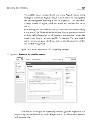 Contacting Other Members

207

“I would like to get connected with you before August 3 as my hiring
manager is in town on August 7 and, if it made sense, we could get the
two of you together, especially if you are interested.” This should encourage a sense of urgency with the reader and motivate her to act
quickly.
•

Your message also should reflect that you have spent some time looking
at the person’s profile on LinkedIn and that there is genuine interest in
speaking to him because of his life successes. As a recruiter, I always like
to point out a thing or two on the profile. For example, “I see you worked
in the e-commerce space with Xuma and our client is very interested in
that kind of background.”

Figure 10-21. shows an example of a compelling message.

o Figure 10-21.

An example of a compelling message

Whatever the reason you are contacting someone, give the impression that
you are truly interested in him, not just looking to network with him only to connect
with someone else.

 