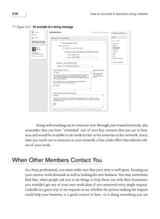 210

How to Succeed in Business Using LinkedIn

o Figure 10-22.

An example of a strong message

Along with reaching out to someone new through your trusted network, also
remember that you have “reminded” one of your key contacts that you are in business and would be available to do work for her or for someone in her network. Every
time you reach out to someone in your network, it has a halo effect that informs others of your work.

When Other Members Contact You
As a busy professional, you must make sure that your time is well spent, focusing on
your current work demands as well as looking for new business. You may sometimes
find that, when people ask you to do things to help them out with their businesses,
you wouldn’t get any of your own work done if you answered every single request.
LinkedIn is a great way to vet requests to see whether the person making the request
could help your business, is a good contact to have, or is doing something you are

 