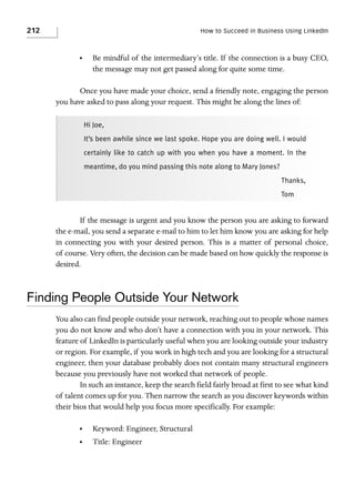 212

How to Succeed in Business Using LinkedIn

•

Be mindful of the intermediary’s title. If the connection is a busy CEO,
the message may not get passed along for quite some time.

Once you have made your choice, send a friendly note, engaging the person
you have asked to pass along your request. This might be along the lines of:
Hi Joe,
It’s been awhile since we last spoke. Hope you are doing well. I would
certainly like to catch up with you when you have a moment. In the
meantime, do you mind passing this note along to Mary Jones?
Thanks,
Tom

If the message is urgent and you know the person you are asking to forward
the e-mail, you send a separate e-mail to him to let him know you are asking for help
in connecting you with your desired person. This is a matter of personal choice,
of course. Very often, the decision can be made based on how quickly the response is
desired.

Finding People Outside Your Network
You also can find people outside your network, reaching out to people whose names
you do not know and who don’t have a connection with you in your network. This
feature of LinkedIn is particularly useful when you are looking outside your industry
or region. For example, if you work in high tech and you are looking for a structural
engineer, then your database probably does not contain many structural engineers
because you previously have not worked that network of people.
In such an instance, keep the search field fairly broad at first to see what kind
of talent comes up for you. Then narrow the search as you discover keywords within
their bios that would help you focus more specifically. For example:
•

Keyword: Engineer, Structural

•

Title: Engineer

 