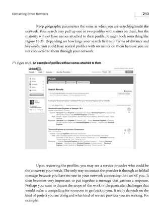 Contacting Other Members

213

Keep geographic parameters the same as when you are searching inside the
network. Your search may pull up one or two profiles with names on them, but the
majority will not have names attached to their profile. It might look something like
Figure 10-23. Depending on how large your search field is in terms of distance and
keywords, you could have several profiles with no names on them because you are
not connected to them through your network.

o Figure 10-23.

An example of proﬁles without names attached to them

Upon reviewing the profiles, you may see a service provider who could be
the answer to your needs. The only way to contact the provider is through an InMail
message because you have no one in your network connecting the two of you. It
then becomes very important to put together a message that garners a response.
Perhaps you want to discuss the scope of the work or the particular challenges that
would make it compelling for someone to get back to you. It really depends on the
kind of project you are doing and what kind of service provider you are seeking. For
example:

 