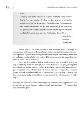 214

How to Succeed in Business Using LinkedIn

Hi Don,
I am doing a search for a Structural Engineer for Shaffer and Stevens in
Omaha. They are a boutique firm that has done a variety of interesting
projects, including the Henry Doorly Zoo and the new Paxton development in downtown Omaha. This is a great opportunity to join an exciting
and growing firm. Your background looks very interesting. I would like to
hear back from you to give you more details about the position.
Kathy Taylor
Principal
TalentPlanet

Include all your contact information in your InMail message, including your
name, your e-mail address, and your phone number. Also include as much information as possible in your e-mail message and mention that you have read his profile and
see his background as a fit for your project. This helps to ensure that you will receive
a return e-mail and/or phone call.
There are drawbacks to finding people outside your network. You have no
way of checking them out through your connections; it is like going though the
phone book and pulling names out of the Yellow Pages. However, one way to investigate prospects is to see whether their job history includes a company that someone
in your network has either worked for or is connected to in some way. Otherwise you
have to trust your judgment and then, of course, check the references they provide
to you.
Now that you know more about contacting other members, what happens when you
don’t receive a response from a member you really want to talk to? Let’s continue that
discussion in Chapter 11.

 