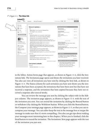 216

How to Succeed in Business Using LinkedIn

o Figure 11-1.

The Inbox link

in the Inbox: Action Items page that appears, as shown in Figure 11-2, click the Invitations link. The Invitations page opens and shows the invitations you have received.
You also can view all invitations you have sent by clicking the Sent link, as shown in
Figure 11-3. The Status column for each invitation you have sent shows you the invitations that have been accepted, the invitations that have been sent but that have not
received a response, and the invitations that have expired because they have not received a response after several weeks.
You can review the message you sent by clicking the subject title in the Subject column. The invitation page appears, as shown in Figure 11-4, with the text of
the invitation you sent. You can resend the invitation by clicking the Resend button
or withdraw it by clicking the Withdraw button. When you click the Resend button,
the Compose your message page appears, as shown in Figure 11-5, so that you can recompose your message. You can either keep the text in the message box or retype the
message to make sure that it’s more compelling. (You also can get tips about making
your messages more interesting later in this chapter.) When you’re finished, click the
Send button to resend the invitation. The Invitations: Sent page appears with the text
of the invitation you just sent.

 