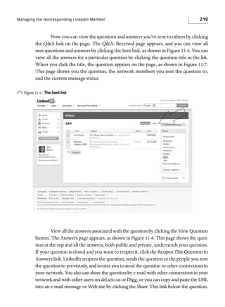 Managing the Nonresponding LinkedIn Member

219

Now you can view the questions and answers you’ve sent to others by clicking
the Q&A link on the page. The Q&A: Received page appears, and you can view all
sent questions and answers by clicking the Sent link, as shown in Figure 11-6. You can
view all the answers for a particular question by clicking the question title in the list.
When you click the title, the question appears on the page, as shown in Figure 11-7.
This page shows you the question, the network members you sent the question to,
and the current message status.

o Figure 11-6.

The Sent link

View all the answers associated with the question by clicking the View Question
button. The Answers page appears, as shown in Figure 11-8. This page shows the question at the top and all the answers, both public and private, underneath your question.
If your question is closed and you want to reopen it, click the Reopen This Question to
Answers link. LinkedIn reopens the question, sends the question to the people you sent
the question to previously, and invites you to send the question to other connections in
your network. You also can share the question by e-mail with other connections in your
network and with other users on del.icio.us or Digg, or you can copy and paste the URL
into an e-mail message or Web site by clicking the Share This link below the question.

 