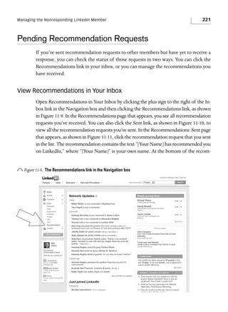 Managing the Nonresponding LinkedIn Member

221

Pending Recommendation Requests
If you’ve sent recommendation requests to other members but have yet to receive a
response, you can check the status of those requests in two ways. You can click the
Recommendations link in your inbox, or you can manage the recommendations you
have received.

View Recommendations in Your Inbox
Open Recommendations in Your Inbox by clicking the plus sign to the right of the Inbox link in the Navigation box and then clicking the Recommendations link, as shown
in Figure 11-9. In the Recommendations page that appears, you see all recommendation
requests you’ve received. You can also click the Sent link, as shown in Figure 11-10, to
view all the recommendation requests you’ve sent. In the Recommendations: Sent page
that appears, as shown in Figure 11-11, click the recommendation request that you sent
in the list. The recommendation contains the text “[Your Name] has recommended you
on LinkedIn,” where “[Your Name]” is your own name. At the bottom of the recom-

o Figure 11-9.

The Recommendations link in the Navigation box

 