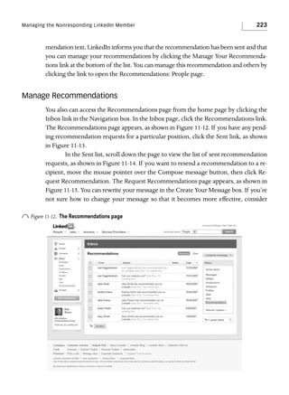 Managing the Nonresponding LinkedIn Member

223

mendation text, LinkedIn informs you that the recommendation has been sent and that
you can manage your recommendations by clicking the Manage Your Recommendations link at the bottom of the list. You can manage this recommendation and others by
clicking the link to open the Recommendations: People page.

Manage Recommendations
You also can access the Recommendations page from the home page by clicking the
Inbox link in the Navigation box. In the Inbox page, click the Recommendations link.
The Recommendations page appears, as shown in Figure 11-12. If you have any pending recommendation requests for a particular position, click the Sent link, as shown
in Figure 11-13.
In the Sent list, scroll down the page to view the list of sent recommendation
requests, as shown in Figure 11-14. If you want to resend a recommendation to a recipient, move the mouse pointer over the Compose message button, then click Request Recommendation. The Request Recommendations page appears, as shown in
Figure 11-15. You can rewrite your message in the Create Your Message box. If you’re
not sure how to change your message so that it becomes more effective, consider

o Figure 11-12.

The Recommendations page

 