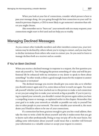 Managing the Nonresponding LinkedIn Member

227

When you look at your list of connections, consider which person is best to
pass your message along. Are you going through the best connection on your end? As
stated in previous chapters, a CEO is more likely to get someone’s attention than others you might choose.
Also remember not to “burn out” your network with too many requests; your
connections might start to feel used and not help you so readily.

Managing Declined Messages
As you contact other LinkedIn members and other members contact you, your invitations may be declined by others whom you’re trying to contact, and you may have
to decline invitations from others who want to contact you. So you need to learn to
manage declines both as a receiver and as a sender.

If You’ve Been Declined
When you receive a declined message in response to a request, the first question you
must ask yourself is, “Am I bringing this person something of value and will his professional life be enhanced with my invitation or my desire to speak to them about
something?” In other words, is there a good enough reason for the recipient to answer
this request or invitation?
The declined message you receive should give you some idea as to whether
you should connect again and, if so, some ideas on how to reach out again. You must
ask yourself whether you have reached out to this person to make a real connection
or are you just using him to make your network as big as possible. If you’re just trying to expand your network, you shouldn’t contact the person again unless you have
a compelling reason or message, as explained earlier in this chapter. Remember that
your goal is to make your network as valuable as possible not only to yourself but
also to other people in your network. The more valuable your network is, the more
desire you’ll build in others to be one of your connections.
If a connection has been gracious enough to give you his e-mail address, then
take the time to write a little bit about yourself and why it makes sense that you get
to know each other professionally. Doing so may not pay off in the near future, but
adding some information about yourself could mean that a member will forward
your information to a valuable contact or accept your request to connect.

 