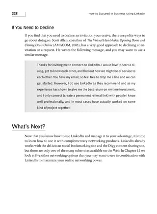 228

How to Succeed in Business Using LinkedIn

If You Need to Decline
If you find that you need to decline an invitation you receive, there are polite ways to
go about doing so. Scott Allen, coauthor of The Virtual Handshake: Opening Doors and
Closing Deals Online (AMACOM, 2005), has a very good approach to declining an invitation or a request. He writes the following message, and you may want to use a
similar message:
Thanks for inviting me to connect on LinkedIn. I would love to start a dialog, get to know each other, and find out how we might be of service to
each other. You have my email, so feel free to drop me a line and we can
get started. However, I do use LinkedIn as they recommend and as my
experience has shown to give me the best return on my time investment,
and I only connect (create a permanent referral link) with people I know
well professionally, and in most cases have actually worked on some
kind of project together.

What’s Next?
Now that you know how to use LinkedIn and manage it to your advantage, it’s time
to learn how to use it with complementary networking products. LinkedIn already
works with the del.icio.us social bookmarking site and the Digg content-sharing site,
but those are only two of the many other sites available on the Web. In Chapter 12 we
look at five other networking options that you may want to use in combination with
LinkedIn to maximize your online networking power.

 