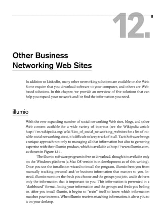 12.
Other Business
Networking Web Sites
In addition to LinkedIn, many other networking solutions are available on the Web.
Some require that you download software to your computer, and others are Webbased solutions. In this chapter, we provide an overview of five solutions that can
help you expand your network and/or find the information you need.

illumio
With the ever expanding number of social networking Web sites, blogs, and other
Web content available for a wide variety of interests (see the Wikipedia article
http://en.wikipedia.org/wiki/List_of_social_networking_websites for a list of notable social networking sites), it’s difficult to keep track of it all. Tacit Software brings
a unique approach not only to managing all that information but also to garnering
expertise with their illumio product, which is available at http://www.illumio.com,
as shown in Figure 12-1.
The illumio software program is free to download, though it is available only
on the Windows platform (a Mac OS version is in development as of this writing).
Once you use the installation wizard to install the program, illumio frees you from
manually tracking personal and/or business information that matters to you. Instead, illumio monitors the feeds you choose and the groups you join, and it delivers
only the information that is important to you. This information is presented in a
“dashboard” format, listing your information and the groups and feeds you belong
to. After you install illumio, it begins to “train” itself to know which information
matches your interests. When illumio receives matching information, it alerts you to
it on your desktop.

 