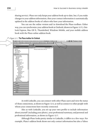 234

How to Succeed in Business Using LinkedIn

sharing service). Plaxo not only keeps your address book up-to-date, but, if you make
changes to your address information, then your contact information is automatically
updated in the address books of others who have your information.
You can use the online version and/or download the Plaxo toolbars. Either
way, you can synchronize your address book in Outlook (shown in Figure 12-5), Outlook Express, Mac OS X, Thunderbird, Windows Mobile, and your mobile address
book with the Plaxo online address book.

o Figure 12-5.

The Plaxo toolbar for Outlook

As with LinkedIn, you can connect with other Plaxo users and view the status
of those connections, as shown in Figure 12-6, as well as connect to other people with
whom your connections have recently connected.
Also as with LinkedIn, you set up your own profile to include information
about yourself (including your photo), your professional summary, and personal and
professional information, as shown in Figure 12-7.
Although Plaxo looks pretty similar to LinkedIn, it differs in a few ways. For
example, Plaxo’s address book shows not only contact information but also a Yahoo

 
