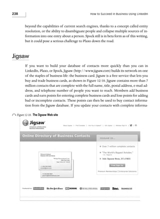 238

How to Succeed in Business Using LinkedIn

beyond the capabilities of current search engines, thanks to a concept called entity
resolution, or the ability to disambiguate people and collapse multiple sources of information into one entry about a person. Spock still is in beta form as of this writing,
but it could pose a serious challenge to Plaxo down the road.

Jigsaw
If you want to build your database of contacts more quickly than you can in
LinkedIn, Plaxo, or Spock, Jigsaw (http://www.jigsaw.com) builds its network on one
of the staples of business life: the business card. Jigsaw is a free service that lets you
buy and trade business cards, as shown in Figure 12-10. Jigsaw contains more than 7
million contacts that are complete with the full name, title, postal address, e-mail address, and telephone number of people you want to reach. Members add business
cards and earn points for entering complete business cards and lose points for adding
bad or incomplete contacts. These points can then be used to buy contact information from the Jigsaw database. If you update your contacts with complete informa-

o Figure 12-10.

The Jigsaw Web site

 